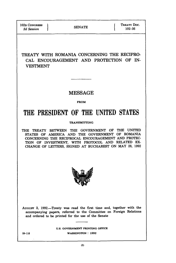 handle is hein.ustreaties/std102036 and id is 1 raw text is: 102D CONGRESS         S                { TREATY Doc.
2d Session           SENATE               102-36
TREATY WITH ROMANIA CONCERNING THE RECIPRO-
CAL ENCOURAGEMENT AND PROTECTION OF IN-
VESTMENT
MESSAGE
FROM
THE PRESIDENT OF THE UNITED STATES
TRANSMITTING
THE TREATY BETWEEN THE GOVERNMENT OF THE UNITED
STATES OF AMERICA AND THE GOVERNMENT OF ROMANIA
CONCERNING THE RECIPROCAL ENCOURAGEMENT AND PROTEC-
TION OF INVESTMENT, WITH PROTOCOL AND RELATED EX-
CHANGE OF LETTERS, SIGNED AT BUCHAREST ON MAY 28, 1992

AUGUST 3, 1992.-Treaty was read the first time and, together with the
accompanying papers, referred to the Committee on Foreign Relations
and ordered to be printed for the use of the Senate
U.S. GOVERNMENT PRINTING OFFICE

59-118

WASHINGTON : 1992


