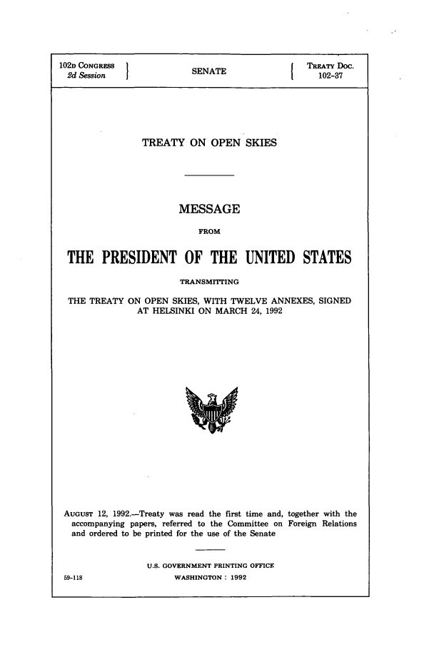 handle is hein.ustreaties/std102037 and id is 1 raw text is: 102D CONGRESS }NT                        TREATY DOC.
2d Session           SENATE               102-37
TREATY ON OPEN SKIES
MESSAGE
FROM
THE PRESIDENT OF THE UNITED STATES
TRANSMrITING
THE TREATY ON OPEN SKIES, WITH TWELVE ANNEXES, SIGNED
AT HELSINKI ON MARCH 24, 1992

AUGUST 12, 1992.-Treaty was read the first time and, together with the
accompanying papers, referred to the Committee on Foreign Relations
and ordered to be printed for the use of the Senate
U.S. GOVERNMENT PRINTING OFFICE

59-118

WASHINGTON : 1992


