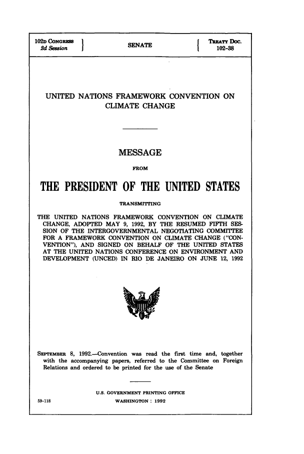 handle is hein.ustreaties/std102038 and id is 1 raw text is: 102D CONGRESS         SN                 TREATY Doc.
2d Session           SENATE              102-38
UNITED NATIONS FRAMEWORK CONVENTION ON
CLIMATE CHANGE
MESSAGE
FROM
THE PRESIDENT OF THE UNITED STATES
TRANSMITPING
THE UNITED NATIONS FRAMEWORK CONVENTION ON CLIMATE
CHANGE, ADOPTED MAY 9, 1992, BY THE RESUMED FIFTH SES-
SION OF THE INTERGOVERNMENTAL NEGOTIATING COMMITTEE
FOR A FRAMEWORK CONVENTION ON CLIMATE CHANGE (CON-
VENTION), AND SIGNED ON BEHALF OF THE UNITED STATES
AT THE UNITED NATIONS CONFERENCE ON ENVIRONMENT AND
DEVELOPMENT (UNCED) IN RIO DE JANEIRO ON JUNE 12, 1992

SEPTEMBER 8, 1992.-Convention was read the first time and, together
with the accompanying papers, referred to the Committee on Foreign
Relations and ordered to be printed for the use of the Senate
U.S. GOVERNMENT PRINTING OFFICE

59-118

WASHINGTON: 1992


