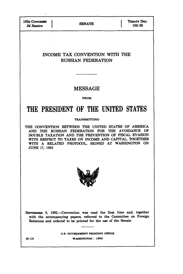 handle is hein.ustreaties/std102039 and id is 1 raw text is: 102D CONORES          S A                TREATY Doc.
2d Se/on             SENATE                102-39
INCOME TAX CONVENTION WITH THE
RUSSIAN FEDERATION
MESSAGE
FROM
THE PRESIDENT OF THE UNITED STATES
TRANSMITTING
THE CONVENTION BETWEEN THE UNITED STATES OF AMERICA
AND THE RUSSIAN FEDERATION FOR THE AVOIDANCE OF
DOUBLE TAXATION AND THE PREVENTION OF FISCAL EVASION
WITH RESPECT TO TAXES ON INCOME AND CAPITAL, TOGETHER
WITH A RELATED PROTOCOL, SIGNED AT WASHINGTON ON
JUNE 17, 1992

SzpTnmzR 8, 1992.-Convention was read the first time and, together
with the accompanying papers, referred to the Committee on Foreign
Relations and ordered to be printed for the use of the Senate
U.S. GOVERNMENT PRINTING OFFICE

59-118

WASHINGTON : 1992


