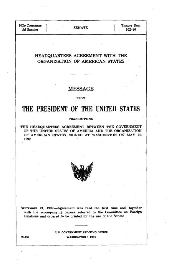 handle is hein.ustreaties/std102040 and id is 1 raw text is: 102D CONGRESS             T              TREATY Doc.
2d Session           SENATE              102-40
HEADQUARTERS AGREEMENT WITH THE
ORGANIZATION OF AMERICAN STATES
MESSAGE
ROM
THE PRESIDENT OF THE UNITED STATES
TRANSMITTING
THE HEADQUARTERS AGREEMENT BETWEEN THE GOVERNMENT
OF THE UNITED STATES OF AMERICA AND THE ORGANIZATION
OF AMERICAN STATES, SIGNED AT WASHINGTON ON MAY 14,
1992

SEPTEMBER 21, 1992.-Agreement was read the first time and, together
with the accompanying papers, referred to the Committee on Foreign
Relations and ordered to be printed for the use of the Senate
U.S. GOVERNMENT PRINTING OFFICE

59-118

WASHINGTON : 1992


