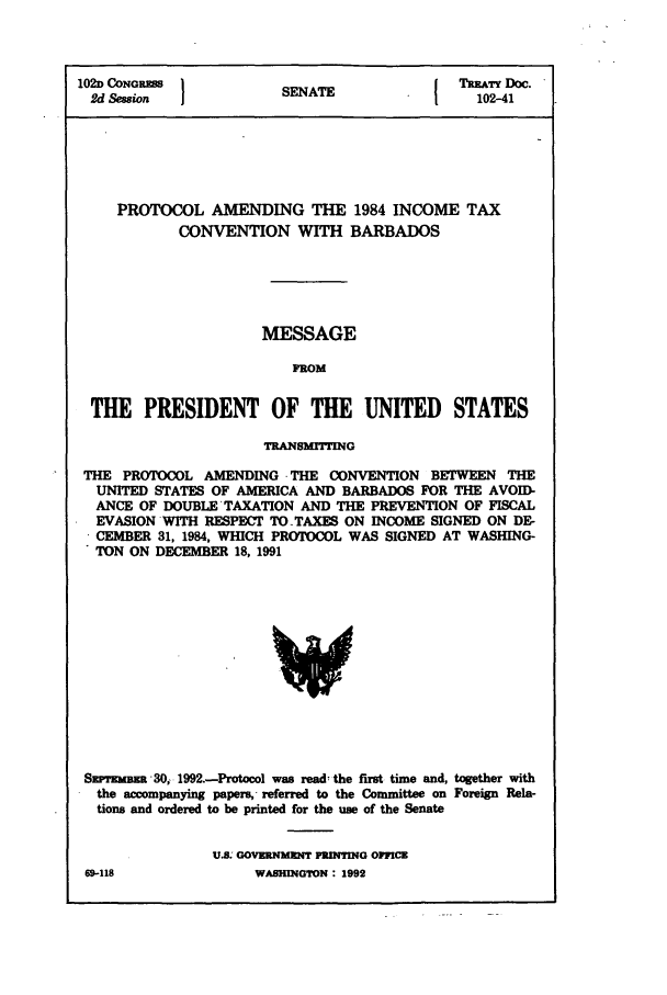handle is hein.ustreaties/std102041 and id is 1 raw text is: 102D CONOSS NT                          TMATY Doc.
2d Sion              SENATE               102-41
PROTOCOL AMENDING THE 1984 INCOME TAX
CONVENTION WITH BARBADOS
MESSAGE
FROM
THE PRESIDENT OF THE UNITED STATES
TRANSMITfING
THE PROTOCOL AMENDING .THE CONVENTION BETWEEN THE
UNITED STATES OF AMERICA AND BARBADOS FOR THE AVOID-
ANCE OF DOUBLE*TAXATION AND THE PREVENTION OF FISCAL
EVASION WITH RESPECT TO TAXES ON INCOME SIGNED ON DE-
* CEMBER 31, 1984, WHICH PROTOCOL WAS SIGNED AT WASHING-
TON ON DECEMBER 18, 1991

Sxrrzmma 30, 1992.-Protocol was read: the first time and, together with
the accompanying papers, -referred to the Committee on Foreign Rela-
tions and ordered to be printed for the use of the Senate
U.s. GOVRNM]ENT PRDVTING OIICi

69-118

WA.BHINGTON : 1992)


