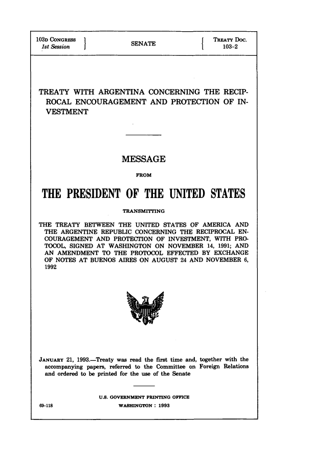 handle is hein.ustreaties/std103002 and id is 1 raw text is: 103D CONGRESS 1          A                TREATY Doc.
1st Session          SENATE               103-2
TREATY WITH ARGENTINA CONCERNING THE RECIP-
ROCAL ENCOURAGEMENT AND PROTECTION OF IN-
VESTMENT
MESSAGE
FROM
THE PRESIDENT OF THE UNITED STATES
TRANSMITTING
THE TREATY BETWEEN THE UNITED STATES OF AMERICA AND
THE ARGENTINE REPUBLIC CONCERNING THE RECIPROCAL EN-
COURAGEMENT AND PROTECTION OF INVESTMENT, WITH PRO-
TOCOL, SIGNED AT WASHINGTON ON NOVEMBER 14, 1991; AND
AN AMENDMENT TO THE PROTOCOL EFFECTED BY EXCHANGE
OF NOTES AT BUENOS AIRES ON AUGUST 24 AND NOVEMBER 6,
1992

JANUARY 21, 1993.-Treaty was read the first time and, together with the
accompanying papers, referred to the Committee on Foreign Relations
and ordered to be printed for the use of the Senate
U.S. GOVERNMENT PRINTING OFFICE
69-118                     WASHINGTON : 1993


