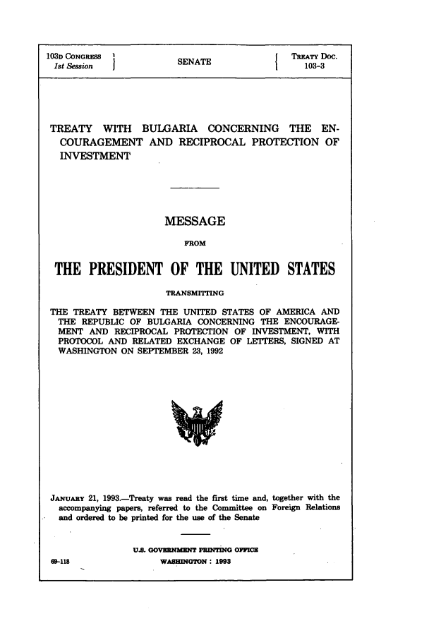 handle is hein.ustreaties/std103003 and id is 1 raw text is: 103D CONGRESS         S                  TREATY Doc.
1st Session  I       SENATE1              103-3
TREATY   WITH   BULGARIA   CONCERNING   THE EN-
COURAGEMENT AND RECIPROCAL PROTECTION OF
INVESTMENT
MESSAGE
FROM
THE PRESIDENT OF THE UNITED STATES
TRANSMrTING
THE TREATY BETWEEN THE UNITED STATES OF AMERICA AND
THE REPUBLIC OF BULGARIA CONCERNING THE ENCOURAGE-
MENT AND RECIPROCAL PROTECTION OF INVESTMENT, WITH
PROTOCOL AND RELATED EXCHANGE OF LETTERS, SIGNED AT
WASHINGTON ON SEPTEMBER 23, 1992

JANUARY 21, 1993.-Treaty was read the first time and, together with the
accompanying papers, referred to the Committee on Foreign Relations
and ordered to be printed for the use of the Senate
U.S. GOVXRNMMT PRUING4 OFFICE

WASMINGTN: 193

69-418


