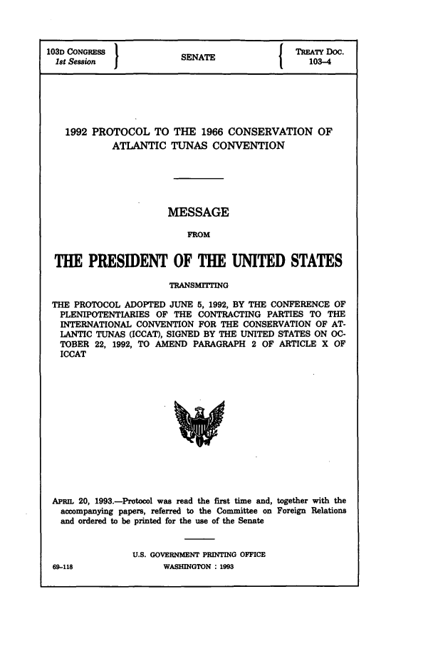 handle is hein.ustreaties/std103004 and id is 1 raw text is: 103D CONGRESS          SENATE              TREATY DOC.
1st Session           SEAE103-4
1992 PROTOCOL TO THE 1966 CONSERVATION OF
ATLANTIC TUNAS CONVENTION
MESSAGE
FROM
THE PRESIDENT OF THE UNITED STATES
TRANSMTrING
THE PROTOCOL ADOPTED JUNE 5, 1992, BY THE CONFERENCE OF
PLENIPOTENTIARIES OF THE CONTRACTING PARTIES TO THE
INTERNATIONAL CONVENTION FOR THE CONSERVATION OF AT-
LANTIC TUNAS (ICCAT), SIGNED BY THE UNITED STATES ON OC-
TOBER 22, 1992, TO AMEND PARAGRAPH 2 OF ARTICLE X OF
ICCAT

APPL 20, 1993.-Protocol was read the first time and, together with the
accompanying papers, referred to the Committee on Foreign Relations
and ordered to be printed for the use of the Senate
U.S. GOVERNMENT PRINTING OFFICE
69-118                    WASHINGTON : 1993


