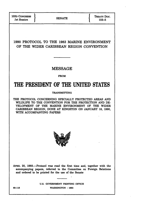 handle is hein.ustreaties/std103005 and id is 1 raw text is: 103D CONGRESS          SNT                TREATY Doc.
1st Session          SENATE               103-5
1990 PROTOCOL TO THE 1983 MARINE ENVIRONMENT
OF THE WIDER CARIBBEAN REGION CONVENTION
MESSAGE
FROM
THE PRESIDENT OF THE UNITED STATES
TRANSMITrING
THE PROTOCOL CONCERNING SPECIALLY PROTECTED AREAS AND
WILDLIFE TO THE CONVENTION FOR THE PROTECTION AND DE-
VELOPMENT OF THE MARINE ENVIRONMENT OF THE WIDER
CARIBBEAN REGION, DONE AT KINGSTON ON JANUARY 18, 1990,
WITH ACCOMPANYING PAPERS

APR1 20, 1993.-Protocol was read the first time and, together with the
accompanying papers, referred to the Committee on Foreign Relations
and ordered to be printed for the use of the Senate
U.S. GOVERNMENT PRINTING OFFICE
69-118                    WASHINGTON : 1993


