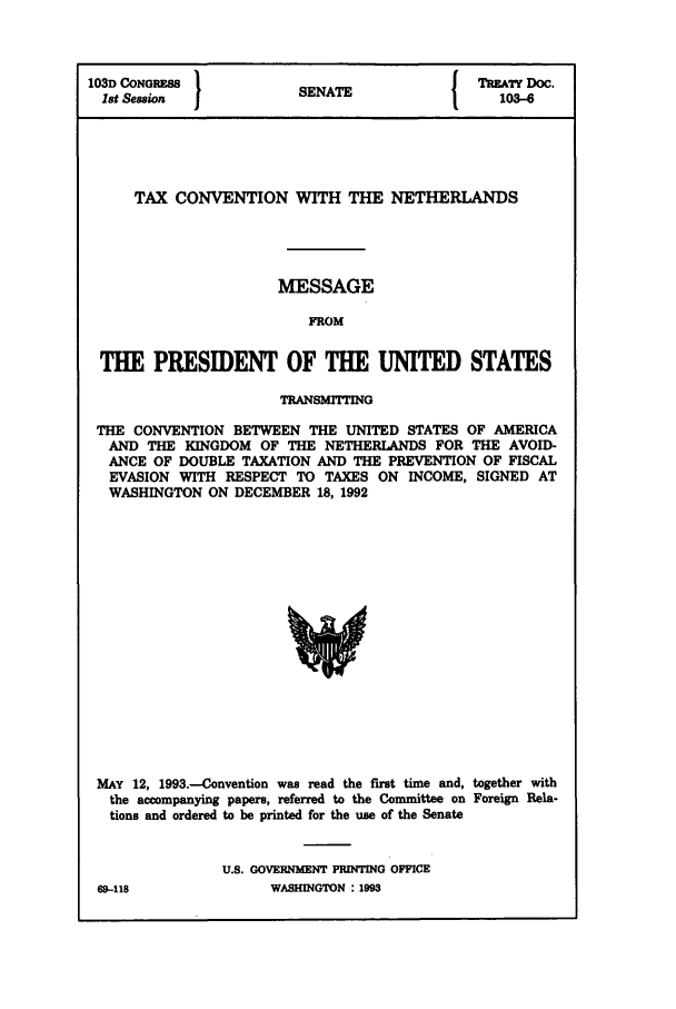 handle is hein.ustreaties/std103006 and id is 1 raw text is: 103D CONGRESS          SENATE              TATY Doc.
Ist Session  1         N                   103-6
TAX CONVENTION WITH THE NETHERLANDS
MESSAGE
FROM
THE PRESIDENT OF THE UNITED STATES
TRANSMITTING
THE CONVENTION BETWEEN THE UNITED STATES OF AMERICA
AND THE KINGDOM OF THE NETHERLANDS FOR THE AVOID-
ANCE OF DOUBLE TAXATION AND THE PREVENTION OF FISCAL
EVASION WITH RESPECT TO TAXES ON INCOME, SIGNED AT
WASHINGTON ON DECEMBER 18, 1992

MAY 12, 1993.-Convention was read the first time and, together with
the accompanying papers, referred to the Committee on Foreign Rela-
tions and ordered to be printed for the use of the Senate
U.S. GOVERNMENT PRINTING OFFICE
69-118                    WASHINGTON : 1993


