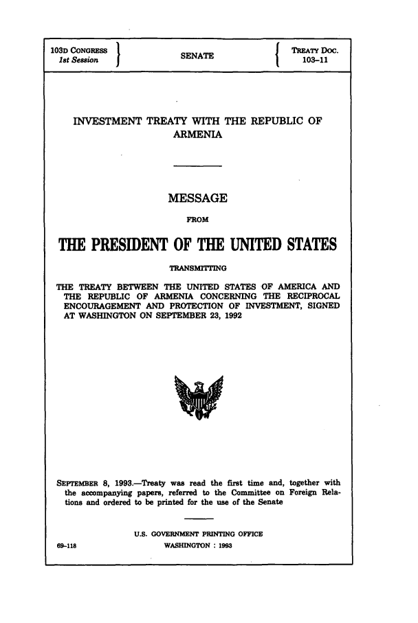 handle is hein.ustreaties/std103011 and id is 1 raw text is: 103D CONGRESS 1NT                     TREATY Doc.
1st Session        SENATE           103-11
INVESTMENT TREATY WITH THE REPUBLIC OF
ARMENIA

MESSAGE
FROM
THE PRESIDENT OF THE UNITED STATES
TRANSMITTING
THE TREATY BETWEEN THE UNITED STATES OF AMERICA AND
THE REPUBLIC OF ARMENIA CONCERNING THE RECIPROCAL
ENCOURAGEMENT AND PROTECTION OF INVESTMENT, SIGNED
AT WASHINGTON ON SEPTEMBER 23, 1992

SEPrEMBER 8, 1993.-Treaty was read the first time and, together with
the accompanying papers, referred to the Committee on Foreign Rela-
tions and ordered to be printed for the use of the Senate
U.S. GOVERNMENT PRINTING OFFICE

69-118

WASHLINGTON : 1993


