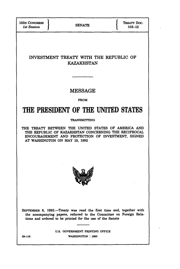 handle is hein.ustreaties/std103012 and id is 1 raw text is: 103D CONGRESS          S                { TREATY Doc.
1st Session           SENATE               103-12
INVESTMENT TREATY WITH THE REPUBLIC OF
KAZAKHSTAN
MESSAGE
FROM
THE PRESIDENT OF THE UNITED STATES
TRANSMIT7NG
THE TREATY BETWEEN THE UNITED STATES OF AMERICA AND
THE REPUBLIC OF KAZAKHSTAN CONCERNING THE RECIPROCAL
ENCOURAGEMENT AND PROTECTION OF INVESTMENT, SIGNED
AT WASHINGTON ON MAY 19, 1992

SEPTEMBER 8, 1993.-Treaty was read the first time and, together with
the accompanying papers, referred to the Committee on Foreign Rela-
tions and ordered to be printed for the use of the Senate
U.S. GOVERNMENT PRINTING OFFICE

69-118

WASHINGTON : 1993


