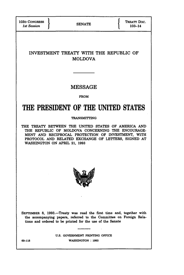 handle is hein.ustreaties/std103014 and id is 1 raw text is: 103D CONGRESS               SENATE                  TREATY Doc.
1st Session  1               N                       103-14

INVESTMENT TREATY WITH THE
MOLDOVA

REPUBLIC OF

MESSAGE
FROM
THE PRESIDENT OF THE UNITED STATES
TRANSMITTING
THE TREATY BETWEEN THE UNITED STATES OF AMERICA AND
THE REPUBLIC OF MOLDOVA CONCERNING THE ENCOURAGE-
MENT AND RECIPROCAL PROTECTION OF INVESTMENT, WITH
PROTOCOL AND RELATED EXCHANGE OF LETTERS, SIGNED AT
WASHINGTON ON APRIL 21, 1993

SEPTEMBER 8, 1993.-Treaty was read the first time and, together with
the accompanying papers, referred to the Committee on Foreign Rela-
tions and ordered to be printed for the use of the Senate
U.S. GOVERNMENT PRINTING OFFICE

69-118

WASHINGTON : 1993


