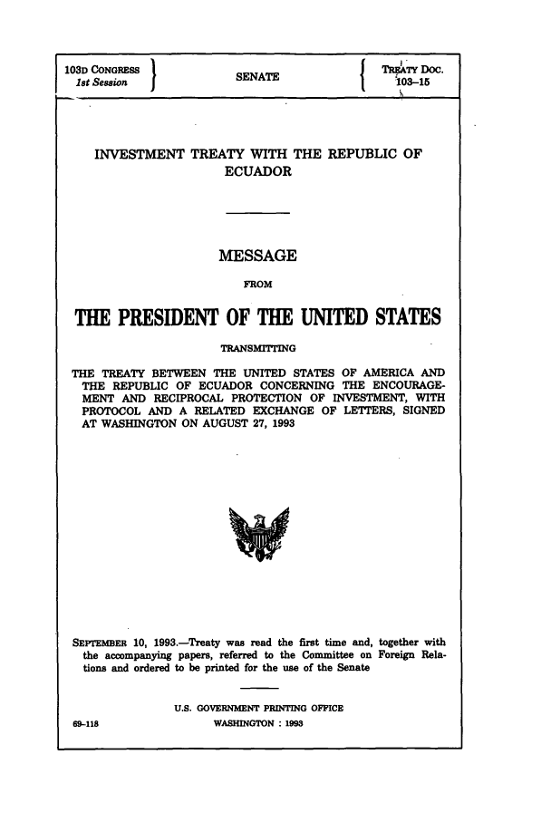 handle is hein.ustreaties/std103015 and id is 1 raw text is: 1031) CONGRESS           SENATE               MR]*3-15oc
1st Session                                   103-15
INVESTMENT TREATY WITH THE REPUBLIC OF
ECUADOR
MESSAGE
FROM
THE PRESIDENT OF THE UNITED STATES
TRANSMITTING
THE TREATY BETWEEN THE UNITED STATES OF AMERICA AND
THE REPUBLIC OF ECUADOR CONCERNING THE ENCOURAGE-
MENT AND RECIPROCAL PROTECTION OF INVESTMENT, WITH
PROTOCOL AND A RELATED EXCHANGE OF LETTERS, SIGNED
AT WASHINGTON ON AUGUST 27, 1993
SEX'rEM3ER 10, 1993.-Treaty was read the first time and, together with
the accompanying papers, referred to the Committee on Foreign Rela-
tions and ordered to be printed for the use of the Senate

U.S. GOVERNMENT PRINTING OFFICE
WASHINGTON : 1993

69-118


