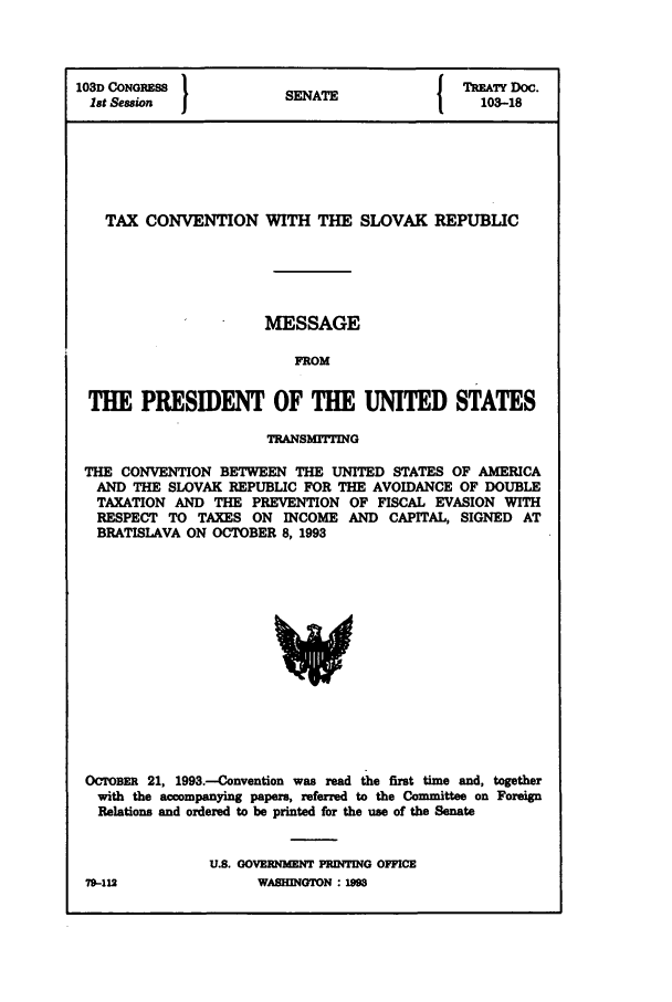 handle is hein.ustreaties/std103018 and id is 1 raw text is: 103D CONGRESS           SEAT                TIEATY Doc.
1t Session           SENATE                103-18
TAX CONVENTION WITH THE SLOVAK REPUBLIC
MESSAGE
FROM
THE PRESIDENT OF THE UNITED STATES
TRANSMITTING
THE CONVENTION BETWEEN THE UNITED STATES OF AMERICA
AND THE SLOVAK REPUBLIC FOR THE AVOIDANCE OF DOUBLE
TAXATION AND THE PREVENTION OF FISCAL EVASION WITH
RESPECT TO TAXES ON INCOME AND CAPITAL, SIGNED AT
BRATISLAVA ON OCTOBER 8, 1993

OCroBER 21, 1993.--Convention was read the first time and, together
with the accompanying papers, referred to the Committee on Foreign
Relations and ordered to be printed for the use of the Senate
U.S. GOVERNMENT PRINTING OFFICE

79-412

WASINGTON : 1


