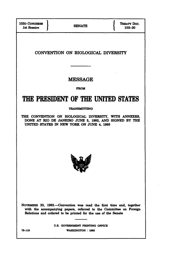 handle is hein.ustreaties/std103020 and id is 1 raw text is: '103D CONGRES S}                           TREATY DOC.
1st Session           SENATE               103-20
CONVENTION ON 'BIOLOGICAL DIVERSITY
MESSAGE
FROM
THE PRESIDENT OF THE UNITED STATES
TRANSM1TIING
THE CONVENTION ON BIOLOGICAL DIVERSITY, WITH ANNEXES,
DONE AT RIO DE JANEIRO JUNE 5, 1992, AND SIGNED BY THE
UNITED STATES IN NEW YORK ON JUNE 4, 1993

NOVEMER 20, 1993.-Convention was read the first time and, together
with the accompanying papers, referred to the Committee on Foreign
Relations and ordered to be printed for the use of the Senate
U.S. GOVERNMENT PRINTING OFFICE
79-118                    WASHINGTON M193


