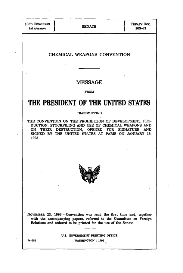 handle is hein.ustreaties/std103021 and id is 1 raw text is: 103D CONGRESS          SENATE              TREATY Doc.
1st Session           SEAE103-21
CHEMICAL WEAPONS CONVENTION
MESSAGE
FROM
THE PRESIDENT OF THE UNITED STATES
TRANSMITTING
THE CONVENTION ON THE PROHIBITION OF DEVELOPMENT, PRO-
DUCTION, STOCKPILING AND USE OF CHEMICAL WEAPONS AND
ON THEIR DESTRUCTION, OPENED FOR SIGNATURE AND
SIGNED BY THE UNITED STATES AT PARIS ON JANUARY 13,
1993

NOVEMBER 23, 1993.-Convention was read the first time and, together
with the accompanying papers, referred to the Committee on Foreign
Relations and ordered to be printed for the use of the Senate
U.S. GOVERNMENT PRINTING OFFICE

74-W52

WASB[INGTON :1993


