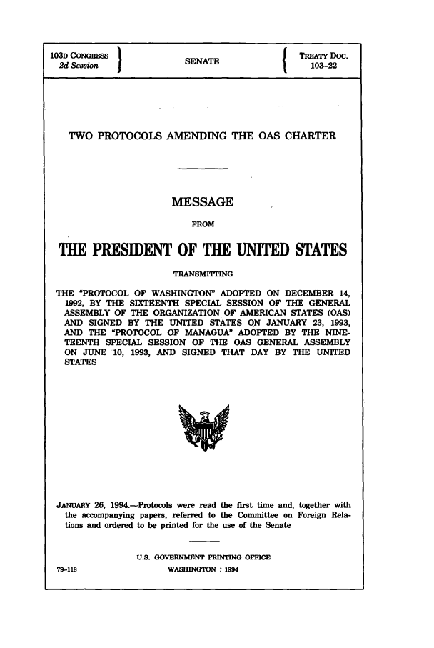 handle is hein.ustreaties/std103022 and id is 1 raw text is: 103D CONGRESS           SNT                 TREATY DOC.
1d CONsRES            SENATE                103-22
TWO PROTOCOLS AMENDING THE OAS CHARTER
MESSAGE
FROM
THE PRESIDENT OF THE UNITED STATES
TRANSMITTING
THE PROTOCOL OF WASHINGTON ADOPTED ON DECEMBER 14,
1992, BY THE SIXTEENTH SPECIAL SESSION OF THE GENERAL
ASSEMBLY OF THE ORGANIZATION OF AMERICAN STATES (OAS)
AND SIGNED BY THE UNITED STATES ON JANUARY 23, 1993,
AND THE PROTOCOL OF MANAGUA ADOPTED BY THE NINE-
TEENTH SPECIAL SESSION OF THE OAS GENERAL ASSEMBLY
ON JUNE 10, 1993, AND SIGNED THAT DAY BY THE UNITED
STATES

JANUARY 26, 1994.-Protocols were read the first time and, together with
the accompanying papers, referred to the Committee on Foreign Rela-
tions and ordered to be printed for the use of the Senate
U.S. GOVERNMENT PRINTING OFFICE

79-118

WASHINGTON : 1994


