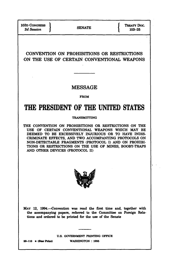 handle is hein.ustreaties/std103025 and id is 1 raw text is: 103D CONGRESS          S A                 TREATY Doc.
2d Session           SENATE                103-25
CONVENTION ON PROHIBITIONS OR RESTRICTIONS
ON THE USE OF CERTAIN CONVENTIONAL WEAPONS
MESSAGE
FROM
THE PRESIDENT OF THE UNITED STATES
TRANSMITTING
THE CONVENTION ON PROHIBITIONS OR RESTRICTIONS ON THE
USE OF CERTAIN CONVENTIONAL WEAPONS WHICH MAY BE
DEEMED TO BE EXCESSIVELY INJURIOUS OR TO HAVE INDIS-
CRIMINATE EFFECTS, AND TWO ACCOMPANYING PROTOCOLS ON
NON-DETECTABLE FRAGMENTS (PROTOCOL I) AND ON PROHIBI-
TIONS OR RESTRICTIONS ON THE USE OF MINES, BOOBY-TRAPS
AND OTHER DEVICES (PROTOCOL II)

MAY 12, 1994-Convention was read the first time and, together with
the accompanying papers, referred to the Committee on Foreign Rela-
tions and ordered to be printed for the use of the Senate
U.S. GOVERNMENT PRINTING OFFICE

99-118 * (StarPrint)

WASHINGTON : 1995



