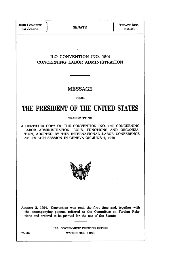 handle is hein.ustreaties/std103026 and id is 1 raw text is: 103D CONGRESS          SNT                 TREATY Doc.
2d Session           SENATE                103-26
ILO CONVENTION (NO. 150)
CONCERNING LABOR ADMINISTRATION
MESSAGE
FROM
THE PRESIDENT OF THE UNITED STATES
TRANSMITTING
A CERTIFIED COPY OF THE CONVENTION (NO. 150) CONCERNING
LABOR ADMINISTRATION: ROLE, FUNCTIONS AND ORGANIZA-
TION, ADOPTED BY THE INTERNATIONAL LABOR CONFERENCE
AT ITS 64TH SESSION IN GENEVA ON JUNE 7, 1978

AUGUST 2, 1994.-Convention was read the first time and, together with
the accompanying papers, referred to the Committee on Foreign Rela-
tions and ordered to be printed for the use of the Senate
U.S. GOVERNMENT PRINTING OFFICE

79-118

WASHINGTON : 1994


