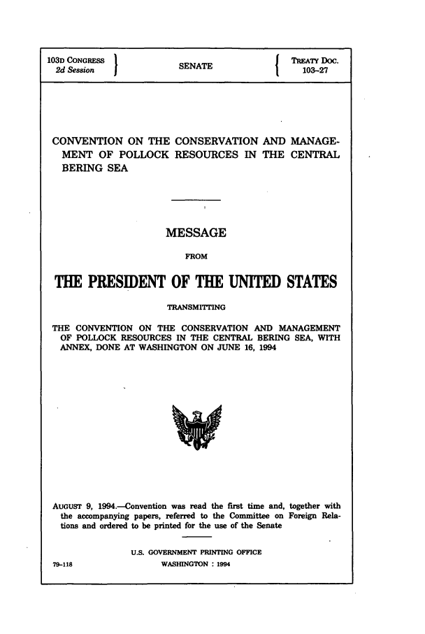 handle is hein.ustreaties/std103027 and id is 1 raw text is: 103D CONGRESS         S A                TREATY Doc.
2d Session          SENATE               103-27
CONVENTION ON THE CONSERVATION AND MANAGE-
MENT OF POLLOCK RESOURCES IN THE CENTRAL
BERING SEA
MESSAGE
FROM
THE PRESIDENT OF THE UNITED STATES
TRANSMITTING
THE CONVENTION ON THE CONSERVATION AND MANAGEMENT
OF POLLOCK RESOURCES IN THE CENTRAL BERING SEA, WITH
ANNEX, DONE AT WASHINGTON ON JUNE 16, 1994

AUGUST 9, 1994.-Convention was read the first time and, together with
the accompanying papers, referred to the Committee on Foreign Rela-
tions and ordered to be printed for the use of the Senate
U.S. GOVERNMENT PRINTING OFFICE

79-118

WASHIINGTON : 1994


