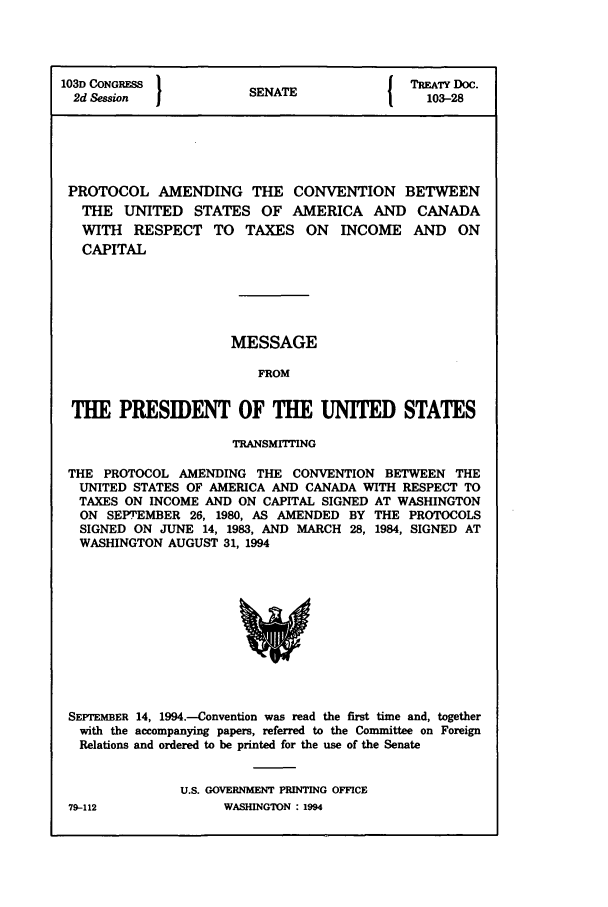 handle is hein.ustreaties/std103028 and id is 1 raw text is: 103D CONGRESS         SN{ TPREATY DOC.
2d Session          SENATE               103-28
PROTOCOL AMENDING THE CONVENTION BETWEEN
THE UNITED STATES OF AMERICA AND CANADA
WITH RESPECT TO TAXES ON INCOME AND ON
CAPITAL
MESSAGE
FROM
THE PRESIDENT OF THE UNITED STATES
TRANSMITTING
THE PROTOCOL AMENDING THE CONVENTION BETWEEN THE
UNITED STATES OF AMERICA AND CANADA WITH RESPECT TO
TAXES ON INCOME AND ON CAPITAL SIGNED AT WASHINGTON
ON SEPTEMBER 26, 1980, AS AMENDED BY THE PROTOCOLS
SIGNED ON JUNE 14, 1983, AND MARCH 28, 1984, SIGNED AT
WASHINGTON AUGUST 31, 1994

SEPTEMBER 14, 1994.-Convention was read the first time and, together
with the accompanying papers, referred to the Committee on Foreign
Relations and ordered to be printed for the use of the Senate
U.S. GOVERNMENT PRINTING OFFICE
79-112                     WASHINGTON : 1994


