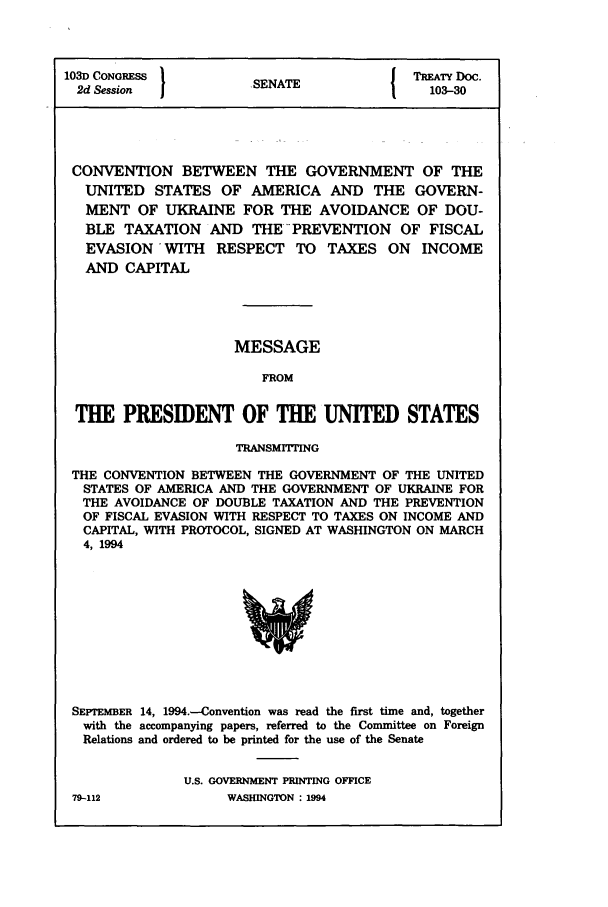 handle is hein.ustreaties/std103030 and id is 1 raw text is: 103D CONGRESS         SNT               TREATY Doc.
2d Session          . SENATE            103-30
CONVENTION BETWEEN THE GOVERNMENT OF THE
UNITED STATES OF AMERICA AND THE GOVERN-
MENT OF UKRAINE FOR THE AVOIDANCE OF DOU-
BLE TAXATION AND THE PREVENTION OF FISCAL
EVASION -WITH RESPECT TO TAXES ON INCOME
AND CAPITAL
MESSAGE
FROM
THE PRESIDENT OF THE UNITED STATES
TRANSMITTING
THE CONVENTION BETWEEN THE GOVERNMENT OF THE UNITED
STATES OF AMERICA AND THE GOVERNMENT OF UKRAINE FOR
THE AVOIDANCE OF DOUBLE TAXATION AND THE PREVENTION
OF FISCAL EVASION WITH RESPECT TO TAXES ON INCOME AND
CAPITAL, WITH PROTOCOL, SIGNED AT WASHINGTON ON MARCH
4, 1994

SEPTEMBER 14, 1994.-Convention was read the first time and, together
with the accompanying papers, referred to the Committee on Foreign
Relations and ordered to be printed for the use of the Senate
U.S. GOVERNMENT PRINTING OFFICE

79-112

WASHINGTON : 1994


