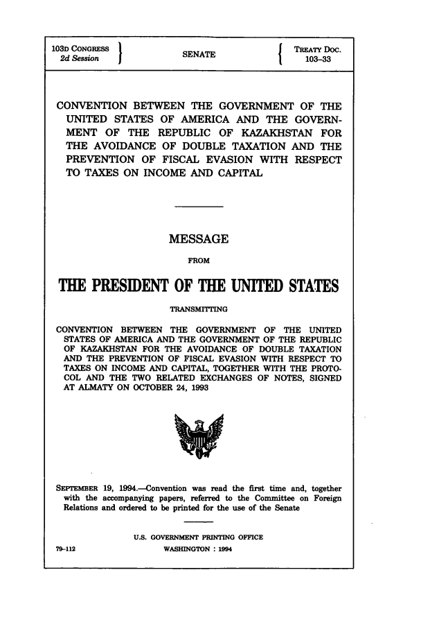 handle is hein.ustreaties/std103033 and id is 1 raw text is: 103D CONGRESS          SNT               TREATY Doc.
2d Session          SENATE               103-33
CONVENTION BETWEEN THE GOVERNMENT OF THE
UNITED STATES OF AMERICA AND THE GOVERN-
MENT OF THE REPUBLIC OF KAZAKHSTAN FOR
THE AVOIDANCE OF DOUBLE TAXATION AND THE
PREVENTION OF FISCAL EVASION WITH RESPECT
TO TAXES ON INCOME AND CAPITAL
MESSAGE
FROM
THE PRESIDENT OF THE UNITED STATES
TRANSMITTING
CONVENTION BETWEEN THE GOVERNMENT OF THE UNITED
STATES OF AMERICA AND THE GOVERNMENT OF THE REPUBLIC
OF KAZAKHSTAN FOR THE AVOIDANCE OF DOUBLE TAXATION
AND THE PREVENTION OF FISCAL EVASION WITH RESPECT TO
TAXES ON INCOME AND CAPITAL, TOGETHER WITH THE PROTO-
COL AND THE TWO RELATED EXCHANGES OF NOTES, SIGNED
AT ALMATY ON OCTOBER 24, 1993

SEPTEMBER 19, 1994.-Convention was read the first time and, together
with the accompanying papers, referred to the Committee on Foreign
Relations and ordered to be printed for the use of the Senate
U.S. GOVERNMENT PRINTING OFFICE

79-112

WASHINGTON : L994



