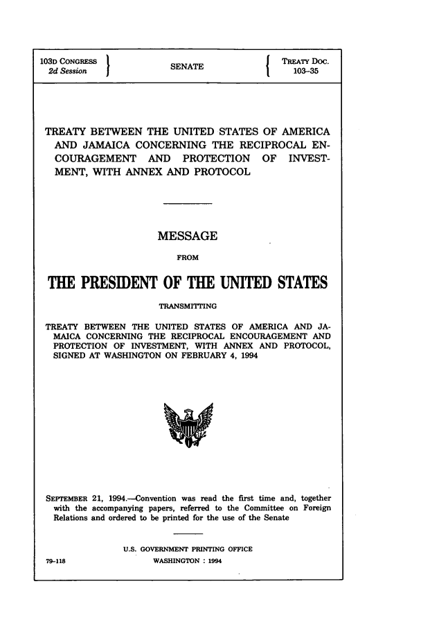 handle is hein.ustreaties/std103035 and id is 1 raw text is: 103D CONGRESS        SENA{ TREATY Doc.
2d Session  1         N                 103-35
TREATY BETWEEN THE UNITED STATES OF AMERICA
AND JAMAICA CONCERNING THE RECIPROCAL EN-
COURAGEMENT    AND   PROTECTION   OF   INVEST-
MENT, WITH ANNEX AND PROTOCOL
MESSAGE
FROM
THE PRESIDENT OF THE UNITED STATES
TRANSMITING
TREATY BETWEEN THE UNITED STATES OF AMERICA AND JA-
MAICA CONCERNING THE RECIPROCAL ENCOURAGEMENT AND
PROTECTION OF INVESTMENT, WITH ANNEX AND PROTOCOL,
SIGNED AT WASHINGTON ON FEBRUARY 4, 1994

SEI'TEMBER 21, 1994.-Convention was read the first time and, together
with the accompanying papers, referred to the Committee on Foreign
Relations and ordered to be printed for the use of the Senate
U.S. GOVERNMENT PRINTING OFFICE
79-118                    WASHINGTON : 1994


