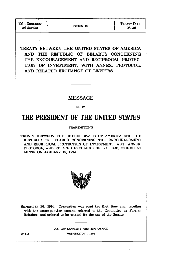 handle is hein.ustreaties/std103036 and id is 1 raw text is: 103D CONGRESS        SENAT              TREATY DOC:.
2d SessionSENATE                        103-36
TREATY BETWEEN THE UNITED STATES OF AMERICA
AND THE REPUBLIC OF BELARUS CONCERNING
THE ENCOURAGEMENT AND RECIPROCAL PROTEC-
TION OF INVESTMENT, WITH ANNEX, PROTOCOL,
AND RELATED EXCHANGE OF LETrERS
MESSAGE
FROM
THE PRESIDENT OF THE UNITED STATES
TRANSMITrING
TREATY BETWEEN THE UNITED STATES OF AMERICA AND THE
REPUBLIC. OF BELARUS CONCERNING THE ENCOURAGEMENT
AND RECIPROCAL PROTECTION OF INVESTMENT, WITH ANNEX,
PROTOCOL, AND RELATED EXCHANGE OF LETTERS, SIGNED AT
MINSK ON JANUARY 15, 1994.

SEPTEMBER 26, 1994.-Convention was read the first time and, together
with the accompanying papers, referred to the Committee on Foreign
Relations and ordered to be printed for the use of the Senate
U.S. GOVERNMENT PRINTING OFFICE

79-118

WASHINGTON : 1994


