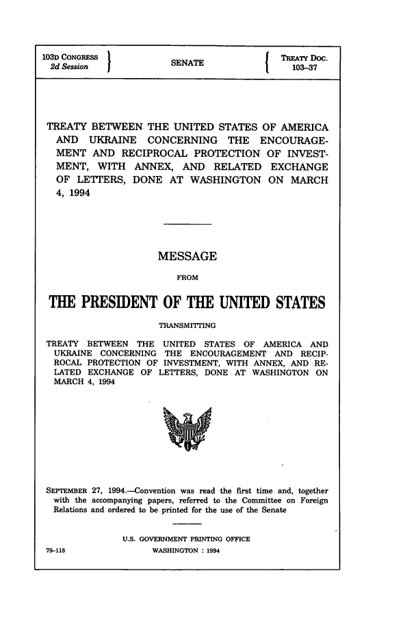 handle is hein.ustreaties/std103037 and id is 1 raw text is: 1031 CONGRESS 1                       TREATY Doc.
2d Session          SENATE              103-37
TREATY BETWEEN THE UNITED STATES OF AMERICA
AND UKRAINE CONCERNING THE ENCOURAGE-
MENT AND RECIPROCAL PROTECTION OF INVEST-
MENT, WITH ANNEX, AND RELATED EXCHANGE
OF LETTERS, DONE AT WASHINGTON ON MARCH
4, 1994
MESSAGE
FROM
THE PRESIDENT OF THE UNITED STATES
TRANSMITTING
TREATY BETWEEN THE UNITED STATES OF AMERICA AND
UKRAINE CONCERNING THE ENCOURAGEMENT AND RECIP-
ROCAL PROTECTION OF INVESTMENT, WITH ANNEX, AND RE-
LATED EXCHANGE OF LETTERS, DONE AT WASHINGTON ON
MARCH 4, 1994

SEPTEMBER 27, 1994.-Convention was read the first time and, together
with the accompanying papers, referred to the Committee on Foreign
Relations and ordered to be printed for the use of the Senate
U.S. GOVERNMENT PRINTING OFFICE

79-118

WASHINGTON : 1994


