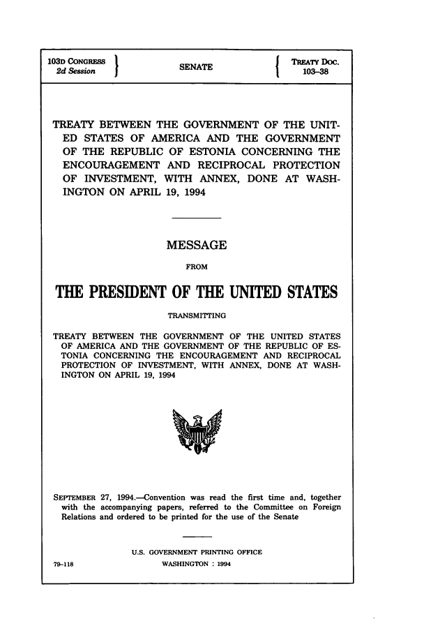 handle is hein.ustreaties/std103038 and id is 1 raw text is: 103D CONGRESS        S A               TREATY Doc.
2d Session          SENATE             103-38
TREATY BETWEEN THE GOVERNMENT OF THE UNIT-
ED STATES OF AMERICA AND THE GOVERNMENT
OF THE REPUBLIC OF ESTONIA CONCERNING THE
ENCOURAGEMENT AND RECIPROCAL PROTECTION
OF INVESTMENT, WITH ANNEX, DONE AT WASH-
INGTON ON APRIL 19, 1994
MESSAGE
FROM
THE PRESIDENT OF THE UNITED STATES
TRANSMITING
TREATY BETWEEN THE GOVERNMENT OF THE UNITED STATES
OF AMERICA AND THE GOVERNMENT OF THE REPUBLIC OF ES-
TONIA CONCERNING THE ENCOURAGEMENT AND RECIPROCAL
PROTECTION OF INVESTMENT, WITH ANNEX, DONE AT WASH-
INGTON ON APRIL 19, 1994

SEPTEMBER 27, 1994.-Convention was read the first time and, together
with the accompanying papers, referred to the Committee on Foreign
Relations and ordered to be printed for the use of the Senate
U.S. GOVERNMENT PRINTING OFFICE

79-118

WASHINGTON : 1994


