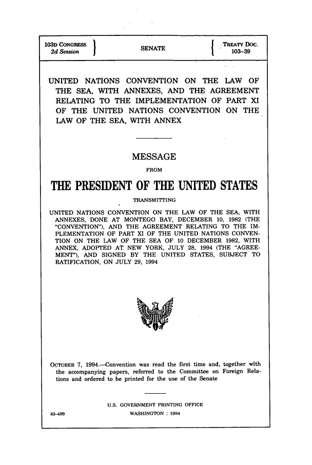 handle is hein.ustreaties/std103039 and id is 1 raw text is: 103D CONGRESS         SENATE             TREATY Doc.
2d Session                               103-39
UNITED NATIONS CONVENTION ON THE LAW          OF
THE SEA, WITH ANNEXES, AND THE AGREEMENT
RELATING TO THE IMPLEMENTATION OF PART XI
OF THE UNITED NATIONS CONVENTION ON THE
LAW OF THE SEA, WITH ANNEX
MESSAGE
FROM
THE PRESIDENT OF THE UNITED STATES
TRANSMITTING
UNITED NATIONS CONVENTION ON THE LAW OF THE SEA, WITH
ANNEXES, DONE AT MONTEGO BAY, DECEMBER 10, 1982 (THE
CONVENTION), AND THE AGREEMENT RELATING TO THE IM-
PLEMENTATION OF PART XI OF THE UNITED NATIONS CONVEN-
TION ON THE LAW OF THE SEA OF 10 DECEMBER 1982, WITH
ANNEX, ADOPTED AT NEW YORK, JULY 28, 1994 (THE AGREE-
MENT), AND SIGNED BY THE UNITED STATES, SUBJECT TO
RATIFICATION, ON JULY 29, 1994

OCTOBER 7, 1994-Convention was read the first time and, together with
the accompanying papers, referred to the Committee on Foreign Rela-
tions and ordered to be printed for the use of the Senate
U.S. GOVERNMENT PRINTING OFFICE

WASHINGTON : 1994

83-499


