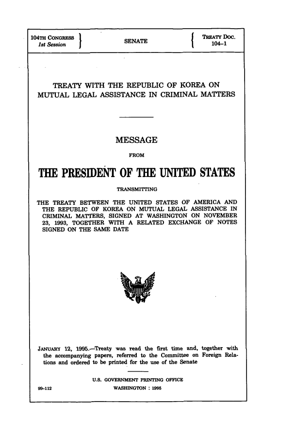 handle is hein.ustreaties/std104001 and id is 1 raw text is: 104TH CONGRESS         S A                TREATY DOC.
18t Session          SENATE                104-1
TREATY WITH THE REPUBLIC OF KOREA ON
MUTUAL LEGAL ASSISTANCE IN CRIMINAL MATTERS
MESSAGE
FROM
THE PRESIDENT OF THE UNITED STATES
TRANSMITTING
THE TREATY BETWEEN THE UNITED STATES OF AMERICA AND
THE REPUBLIC OF KOREA ON MUTUAL LEGAL ASSISTANCE IN
CRIMINAL MATTERS, SIGNED AT WASHINGTON ON NOVEMBER
23, 1993, TOGETHER WITH A RELATED EXCHANGE OF NOTES
SIGNED ON THE SAME DATE

JANUARYi 12, 1995.-Treaty was read the first time and, together with
the accompanying papers, referred to the Committee on Foreign Rela-
tions and ordered to be printed for the use of the Senate
U.S. GOVERNMENT PRINTING OFFICE
99-112                    WASHINGTON : 1995


