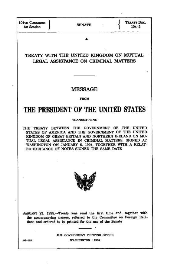 handle is hein.ustreaties/std104002 and id is 1 raw text is: 104TH CONGREss      SNT              TREATY DOC.
Ist Session        SENATE            104-2
TREATY WITH THE UNITED KINGDOM ON MUTUAL
LEGAL ASSISTANCE ON CRIMINAL MATTERS

MESSAGE
FROM
THE PRESIDENT OF THE UNITED STATES
TRANSMITTING
THE TREATY BETWEEN THE GOVERNMENT OF THE UNITED
STATES OF AMERICA AND THE GOVERNMENT OF THE UNITED
KINGDOM OF GREAT BRITAIN AND NORTHERN IRELAND ON MU-
TUAL LEGAL ASSISTANCE IN CRIMINAL MATTERS, SIGNED AT
WASHINGTON ON JANUARY 6, 1994, TOGETHER WITH A RELAT-
ED EXCHANGE OF NOTES SIGNED THE SAME DATE

J.NuAY 23, 1995.-Treaty was read the first time and, together with
the accompanying papers, referred to the Committee on Foreign Rela-
tions and ordered to be printed for the use of the Senate
U.S. GOVERNMENT PRINTING OFFICE
99-118                    WASHINGTON : 1995


