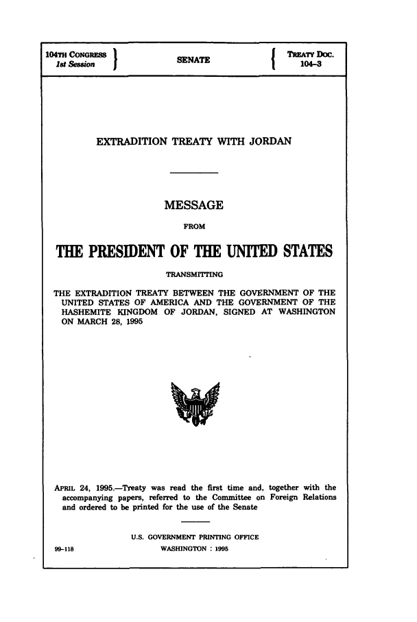 handle is hein.ustreaties/std104003 and id is 1 raw text is: 104TH CONo RM           SNT                 TREATY DOC.
18t                   SENATE                104-3
EXTRADITION TREATY WITH JORDAN
MESSAGE
FROM
THE PRESIDENT OF THE UNITED STATES
TRANSMITTING
THE EXTRADITION TREATY BETWEEN THE GOVERNMENT OF THE
UNITED STATES OF AMERICA AND THE GOVERNMENT OF THE
HASHEMITE KINGDOM OF JORDAN, SIGNED AT WASHINGTON
ON MARCH 28, 1995

APRIL 24, 1995.-Treaty was read the first time and, together with the
accompanying papers, referred to the Committee on Foreign Relations
and ordered to be printed for the use of the Senate
U.S. GOVERNMENT PRINTING OFFICE

99-118

WASHINGTON : 1995


