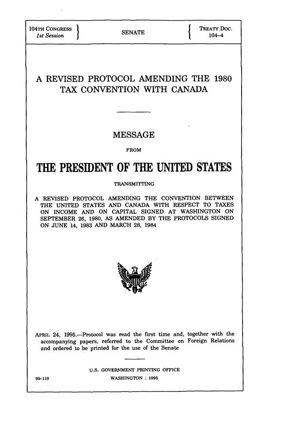 handle is hein.ustreaties/std104004 and id is 1 raw text is: 104TH CONGRESS          S                I TREATY DOC.
1st Session           SENATE                104-4
A REVISED PROTOCOL AMENDING THE 1980
TAX CONVENTION WITH CANADA
MESSAGE
FROM
THE PRESIDENT OF THE UNITED STATES
TRANSMITING
A REVISED PROTOCOL AMENDING THE CONVENTION BETWEEN
THE UNITED STATES AND CANADA WITH RESPECT TO TAXES
ON INCOME AND ON CAPITAL SIGNED AT WASHINGTON ON
SEPTEMBER 26, 1980, AS AMENDED BY THE PROTOCOLS SIGNED
ON JUNE 14, 1983 AND MARCH 28, 1984

APRIL 24, 1995.-Protocol was read the first time and, together with the
accompanying papers, referred to the Committee on Foreign Relations
and ordered to be printed for the use of the Senate
U.S. GOVERNMENT PRINTING OFFICE
99-119                    WASHINGTON . 1995


