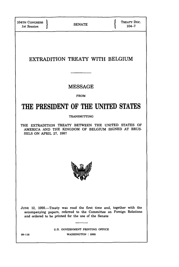 handle is hein.ustreaties/std104007 and id is 1 raw text is: 104TH CONGRESS            (NT                 TREATY Doc.
1st Session            SENATE                 104-7
EXTRADITION TREATY WITH BELGIUM
MESSAGE
FROM
THE PRESIDENT OF THE UNITED STATES
TRANSMITTING
THE EXTRADITION TREATY BETWEEN THE UNITED STATES OF
AMERICA AND THE KINGDOM OF BELGIUM SIGNED AT BRUS-
SELS ON APRIL 27, 1987

JUNE 12, 1995.-Treaty was read the first time and, together with the
accompanying papers, referred to the Committee on Foreign Relations
and ordered to be printed for the use of the Senate
U.S. GOVERNMENT PRINTING OFFICE

99-118

WASHINGTON : 1995


