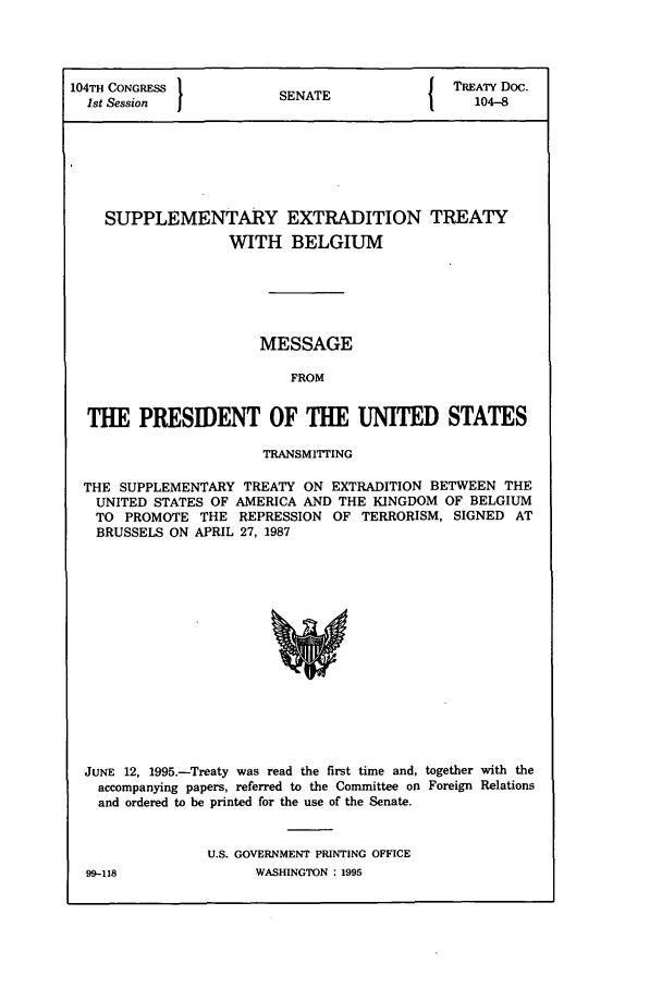 handle is hein.ustreaties/std104008 and id is 1 raw text is: 104TH CONGRESS           S{                   TREATY Doc.
1st Session            SENATE                  104-8
SUPPLEMENTARY EXTRADITION TREATY
WITH BELGIUM
MESSAGE
FROM
THE PRESIDENT OF THE UNITED STATES
TRANSMITTING
THE SUPPLEMENTARY TREATY ON EXTRADITION BETWEEN THE
UNITED STATES OF AMERICA AND THE KINGDOM OF BELGIUM
TO PROMOTE THE REPRESSION OF TERRORISM, SIGNED AT
BRUSSELS ON APRIL 27, 1987

JUNE 12, 1995.-Treaty was read the first time and, together with the
accompanying papers, referred to the Committee on Foreign Relations
and ordered to be printed for the use of the Senate.
U.S. GOVERNMENT PRINTING OFFICE

WASHINGTON : 1995

99-118


