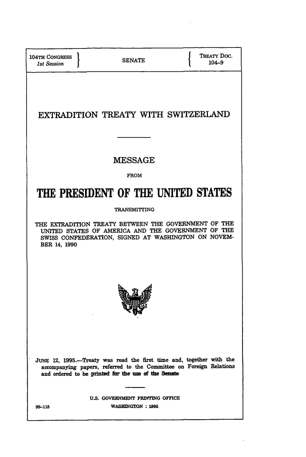 handle is hein.ustreaties/std104009 and id is 1 raw text is: 104TH CONGRESS                                TREATY Doc.
1st Session           SENATE                  104-9
EXTRADITION TREATY WITH SWITZERLAND
MESSAGE
FROM
THE PRESIDENT OF THE UNITED STATES
TRANSMITTING
THE EXTRADITION TREATY BETWEEN THE GOVERNMENT OF THE
UNITED STATES OF AMERICA AND THE GOVERNMENT OF THE
SWISS CONFEDERATION, SIGNED AT WASHINGTON ON NOVEM-
BER 14, 1990
JUNE 12, 1995.-Treaty was read the first time and, together with the
accompanying papers, referred to the Committee on Foreign Relations
and ordered to be p*I I far the use af t ew9

U.S. GOVERNMENT PRINTING OFFICE
WASHIMNGTON  %5

99-118


