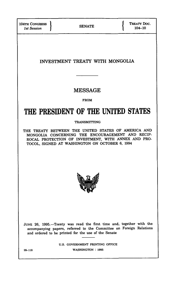 handle is hein.ustreaties/std104010 and id is 1 raw text is: 104TH CONGRESS          S               I TREATY Doc.
1st Session           SENATE               104-10
INVESTMENT TREATY WITH MONGOLIA
MESSAGE
FROM
THE PRESIDENT OF THE UNITED STATES
TRANSM1ITING
THE TREATY BETWEEN THE UNITED STATES OF AMERICA AND
MONGOLIA CONCERNING THE ENCOURAGEMENT AND RECIP-
ROCAL PROTECTION OF INVESTMENT, WITH ANNEX AND PRO-
TOCOL, SIGNED AT WASHINGTON ON OCTOBER 6, 1994

JUNE 26, 1995.-Treaty was read the first time and,
accompanying papers, referred to the Committee on
and ordered to be printed for the use of the Senate

together with the
Foreign Relations

U.S. GOVERNMENT PRINTING OFFICE
WASHINGTON : 1995

99-118


