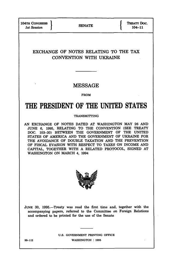 handle is hein.ustreaties/std104011 and id is 1 raw text is: 104TH CONGRESS          S                  TREATY Doc.
1st Session           SEAT                 104-11
EXCHANGE OF NOTES RELATING TO THE TAX
CONVENTION WITH UKRAINE
MESSAGE
FROM
THE PRESIDENT OF THE UNITED STATES
TRANSMITTING
AN EXCHANGE OF NOTES DATED AT WASHINGTON MAY 26 AND
JUNE 6, 1995, RELATING TO THE CONVENTION (SEE TREATY
DOC. 103-30) BETWEEN THE GOVERNMENT OF THE UNITED
STATES OF AMERICA AND THE GOVERNMENT OF UKRAINE FOR
THE AVOIDANCE OF DOUBLE TAXATION AND THE PREVENTION
OF FISCAL EVASION WITH RESPECT TO TAXES ON INCOME AND
CAPITAL, TOGETHER WITH A RELATED PROTOCOL, SIGNED AT
WASHINGTON ON MARCH 4, 1994

JUNE 30, 1995.-Treaty was read the first time and, together with the
accompanying papers, referred to the Committee on Foreign Relations
and ordered to be printed for the use of the Senate
U.S. GOVERNMENT PRINTING OFFICE

WASHINGTON : 1995

99-112


