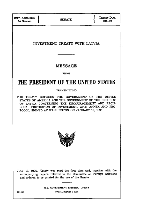 handle is hein.ustreaties/std104012 and id is 1 raw text is: 104TH CONGRESS         S A                 TREATY DOC.
1st Session          SENATE                104-12
INVESTMENT TREATY WITH LATVIA
MESSAGE
FROM
THE PRESIDENT OF THE UNITED STATES
TRANSMITTING
THE TREATY BETWEEN THE GOVERNMENT OF THE UNITED
STATES OF AMERICA AND THE GOVERNMENT OF THE REPUBLIC
OF LATVIA CONCERNING THE ENCOURAGEMENT AND RECIP-
ROCAL PROTECTION OF INVESTMENT, WITH ANNEX AND PRO-
TOCOL, SIGNED AT WASHINGTON ON JANUARY 13, 1995

juLy 10, 1995.-Treaty was read the fIrst time and, together with the
accompanying papers, referred to the Committee on Foreign Relations
and ordered to be printed for the use of the Senate
U.S. GOVERNMENT PRINTING OFFICE

99-118

WASHINGTON  1995


