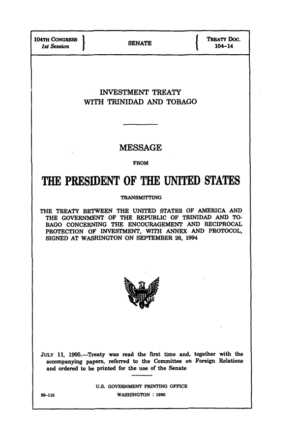 handle is hein.ustreaties/std104014 and id is 1 raw text is: 104TH CONGRESS 1          A                TREATY DOC.
Ist Session           SENATE               104-14
INVESTMENT TREATY
WITH TRINIDAD AND TOBAGO
MESSAGE
FROM
THE PRESIDENT OF THE UNITED STATES
TRANSMITTING
THE TREATY BETWEEN THE UNITED STATES OF AMERICA AND
THE GOVERNMENT OF THE REPUBLIC OF TRINIDAD AND TO-
BAGO CONCERNING THE ENCOURAGEMENT AND RECIPROCAL
PROTECTION OF INVESTMENT, WITH ANNEX AND PROTOCOL,
SIGNED AT WASHINGTON ON SEPTEMBER 26, 1994

JULY 11, 1995.-Treaty was read the first time and, together with the
accompanying papers, referred to the Committee on Foreign Relations
and ordered to be printed for the use of the Senate
U.S. GOVERNMENT PRINTING OFFICE

WASHINGTON : 1995

99-118


