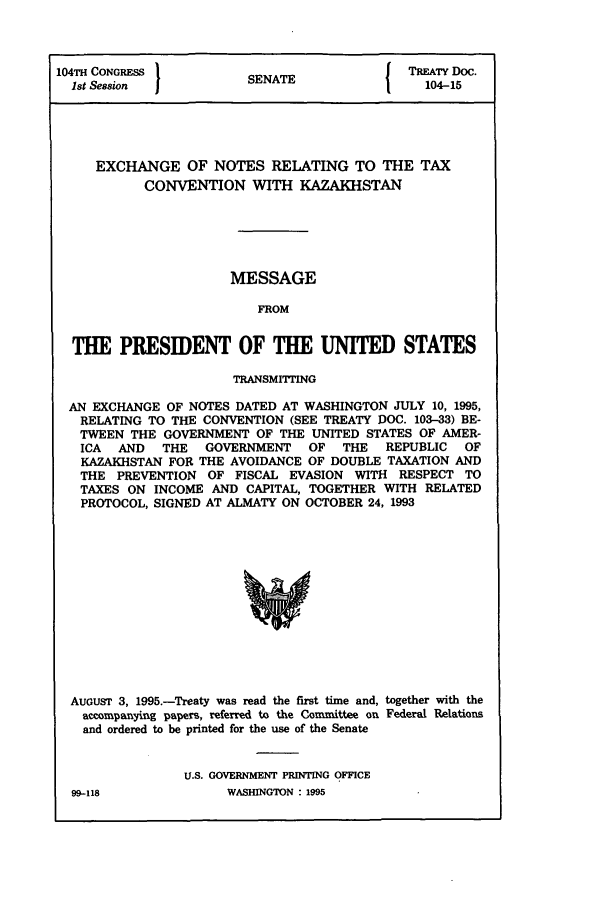 handle is hein.ustreaties/std104015 and id is 1 raw text is: 104TH CONGRESS          SN{ TREATY Doc.
1st Session            SENATE                104-15
EXCHANGE OF NOTES RELATING TO THE TAX
CONVENTION WITH KAZAKHSTAN
MESSAGE
FROM
THE PRESIDENT OF THE UNITED STATES
TRANSMITTING
AN EXCHANGE OF NOTES DATED AT WASHINGTON JULY 10, 1995,
RELATING TO THE CONVENTION (SEE TREATY DOC. 103-33) BE-
TWEEN THE GOVERNMENT OF THE UNITED STATES OF AMER-
ICA  AND  THE   GOVERNMENT   OF  THE   REPUBLIC  OF
KAZAKHSTAN FOR THE AVOIDANCE OF DOUBLE TAXATION AND
THE PREVENTION OF FISCAL EVASION WITH RESPECT TO
TAXES ON INCOME AND CAPITAL, TOGETHER WITH RELATED
PROTOCOL, SIGNED AT ALMATY ON OCTOBER 24, 1993
AUGUST 3, 1995.-Treaty was read the first time and, together with the
accompanying papers, referred to the Committee on Federal Relations
and ordered to be printed for the use of the Senate

U.S. GOVERNMENT PRINTING OFFICE
WASHINGTON : 1995

99-118



