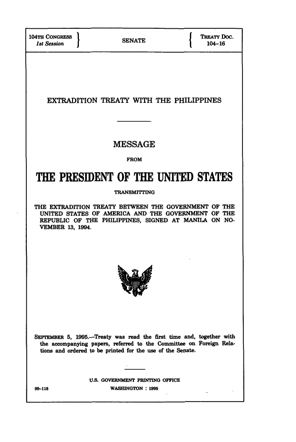 handle is hein.ustreaties/std104016 and id is 1 raw text is: 104TH CONGRESS      SNT              TREATY DOC.
Ist Session        SENATE            104-16
EXTRADITION TREATY WITH THE PHILIPPINES
MESSAGE
FROM
THE PRESIDENT OF THE UNITED STATES

TRANSMITTING

THE EXTRADITION TREATY BETWEEN THE GOVERNMENT
UNITED STATES OF AMERICA AND THE GOVERNMENT
REPUBLIC OF THE PHILIPPINES, SIGNED AT MANILA
VEMBER 13, 1994.

OF THE
OF THE
ON NO-

SErEmER 5, 1995.-Treaty was read the first time and, together with
the accompanying papers, referred to the Committee on Foreign Rela-
tions and ordered to be printed for the use of the Senate.
U.S. GOVERNMENT PRINTING OFFICE

99-118

WASBINGTON : 1,W5


