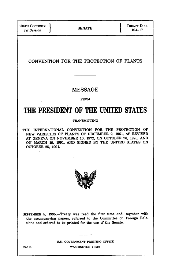 handle is hein.ustreaties/std104017 and id is 1 raw text is: 104TH CONGRESS          SNT                TREATY Doc.
1st Session           SENATE                104-17
CONVENTION FOR THE PROTECTION OF PLANTS
MESSAGE
FROM
THE PRESIDENT OF THE UNITED STATES
TRANSMITTING
THE INTERNATIONAL CONVENTION FOR THE PROTECTION OF
NEW VARIETIES OF PLANTS OF DECEMBER 2, 1961, AS REVISED
AT GENEVA ON NOVEMBER 10, 1972, ON OCTOBER 23, 1978, AND
ON MARCH 19, 1991, AND SIGNED BY THE UNITED STATES ON
OCTOBER 25, 1991.

SEPTEMBER 5, 1995.-Treaty was read the first time and, together with
the accompanying papers, referred to the Committee on Foreign Rela-
tions and ordered to be printed for the use of the Senate.
U.S. GOVERNMENT PRINTING OFFICE
99-118                    WASHINGTON  1995


