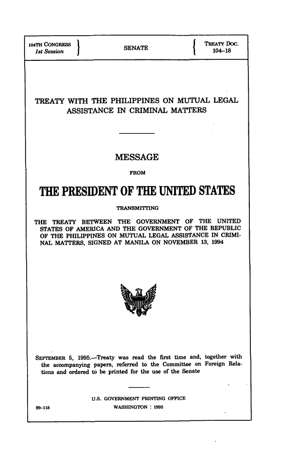 handle is hein.ustreaties/std104018 and id is 1 raw text is: 104TH CONGRESS         SENATE             TREATY DOC.
1st Session          SEAE104-18
TREATY WITH THE PHILIPPINES ON MUTUAL LEGAL
ASSISTANCE IN CRIMINAL MATTERS
MESSAGE
FROM
THE PRESIDENT OF THE UNITED STATES
TRANSMITTING
THE TREATY BETWEEN THE GOVERNMENT OF THE UNITED
STATES OF AMERICA AND THE GOVERNMENT OF THE REPUBLIC
OF THE PHILIPPINES ON MUTUAL LEGAL ASSISTANCE IN CRIMI-
NAL MATTERS, SIGNED AT MANILA ON NOVEMBER 13, 1994

SEPTEMBER 5, 1995.-Treaty was read the first time and, together with
the accompanying papers, referred to the Committee on Foreign Rela-
tions and ordered to be printed for the use of the Senate
U.S. GOVERNMENT PRINTING OFFICE

99-118

WASHINGTON : 1995


