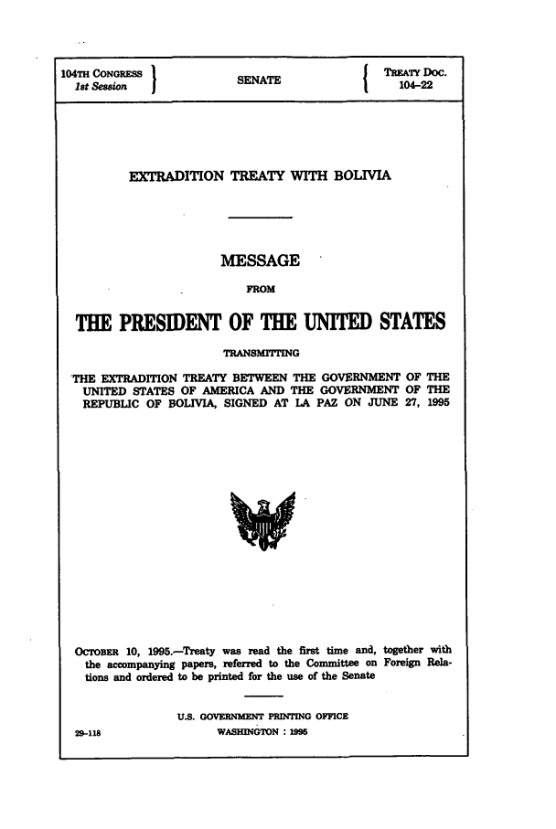 handle is hein.ustreaties/std104022 and id is 1 raw text is: 104TI CONGRESS I                        1 TREATY Doc.
1st Session           SENATE                104-22
EXTRADITION TREATY WITH BOLIVIA
MESSAGE
FROM
THE PRESIDENT OF THE UNITED STATES
TRANSMITING
THE EXTRADITION TREATY BETWEEN THE GOVERNMENT OF THE
UNITED STATES OF AMERICA AND THE GOVERNMENT OF THE
REPUBLIC OF BOLIVIA, SIGNED AT LA PAZ ON JUNE 27, 1995

OCTOBER 10, 1995.-Treaty was read the first time and, together with
the accompanying papers, referred to the Committee on Foreign Rela-
tions and ordered to be printed for the use of the Senate
U.S. GOVERNMENT PRINTING OFFICE
29-118                    WASHINGTON : 1995


