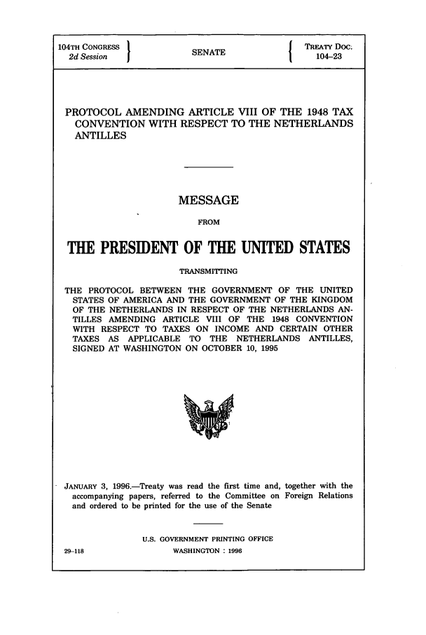 handle is hein.ustreaties/std104023 and id is 1 raw text is: 104TH CONGRESS          (NT               TREATY Doc.
2d Session           SENATE               104-23
PROTOCOL AMENDING ARTICLE VIII OF THE 1948 TAX
CONVENTION WITH RESPECT TO THE NETHERLANDS
ANTILLES
MESSAGE
FROM
THE PRESIDENT OF THE UNITED STATES
TRANSMITTING
THE PROTOCOL BETWEEN THE GOVERNMENT OF THE UNITED
STATES OF AMERICA AND THE GOVERNMENT OF THE KINGDOM
OF THE NETHERLANDS IN RESPECT OF THE NETHERLANDS AN-
TILLES AMENDING ARTICLE VIII OF THE 1948 CONVENTION
WITH RESPECT TO TAXES ON INCOME AND CERTAIN OTHER
TAXES AS APPLICABLE TO THE NETHERLANDS ANTILLES,
SIGNED AT WASHINGTON ON OCTOBER 10, 1995

JANUARY 3, 1996.-Treaty was read the first time and, together with the
accompanying papers, referred to the Committee on Foreign Relations
and ordered to be printed for the use of the Senate
U.S. GOVERNMENT PRINTING OFFICE

29-118

WASHINGTON : 1996


