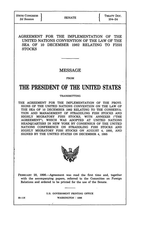 handle is hein.ustreaties/std104024 and id is 1 raw text is: 104TH CONGRESS 1          A               TREATY Doc.
2d Session           SENATE               104-24
AGREEMENT FOR THE IMPLEMENTATION OF THE
UNITED NATIONS CONVENTION OF THE LAW OF THE
SEA OF 10 DECEMBER 1982 RELATING TO FISH
STOCKS
MESSAGE
FROM
THE PRESIDENT OF THE UNITED STATES
TRANSMITTING
THE AGREEMENT FOR THE IMPLEMENTATION OF THE PROVI-
SIONS OF THE UNITED NATIONS CONVENTION ON THE LAW OF
THE SEA OF 10 DECEMBER 1982 RELATING TO THE CONSERVA-
TION AND MANAGEMENT OF STRADDLING FISH STOCKS AND
HIGHLY MIGRATORY FISH STOCKS, WITH ANNEXES (THE
AGREEMENT), WHICH WAS ADOPTED AT UNITED NATIONS
HEADQUARTERS IN NEW YORK BY CONSENSUS OF THE UNITED
NATIONS CONFERENCE ON STRADDLING FISH STOCKS AND
HIGHLY MIGRATORY FISH STOCKS ON AUGUST 4, 1995, AND
SIGNED BY THE UNITED STATES ON DECEMBER 4, 1995

FEBRUARY 20, 1996.-Agreement was read the first time and, together
with the accompanying papers, referred to the Committee on Foreign
Relations and ordered to be printed for the use of the Senate.
U.S. GOVERNMENT PRINTING OFFICE

29-118

WASHINGTON : 1996


