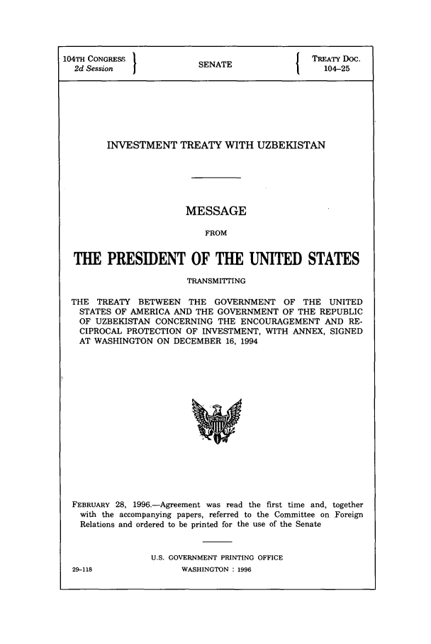 handle is hein.ustreaties/std104025 and id is 1 raw text is: 104TH CONGRESS 1                        I TREATY Doc.
2d Session  I         SENATE               104-25
INVESTMENT TREATY WITH UZBEKISTAN
MESSAGE
FROM
THE PRESIDENT OF THE UNITED STATES
TRANSMITTING
THE TREATY BETWEEN THE GOVERNMENT OF THE UNITED
STATES OF AMERICA AND THE GOVERNMENT OF THE REPUBLIC
OF UZBEKISTAN CONCERNING THE ENCOURAGEMENT AND RE-
CIPROCAL PROTECTION OF INVESTMENT, WITH ANNEX, SIGNED
AT WASHINGTON ON DECEMBER 16, 1994

FEBRUARY 28, 1996-Agreement was read the first time and, together
with the accompanying papers, referred to the Committee on Foreign
Relations and ordered to be printed for the use of the Senate
U.S. GOVERNMENT PRINTING OFFICE

29-118

WASHINGTON : 1996


