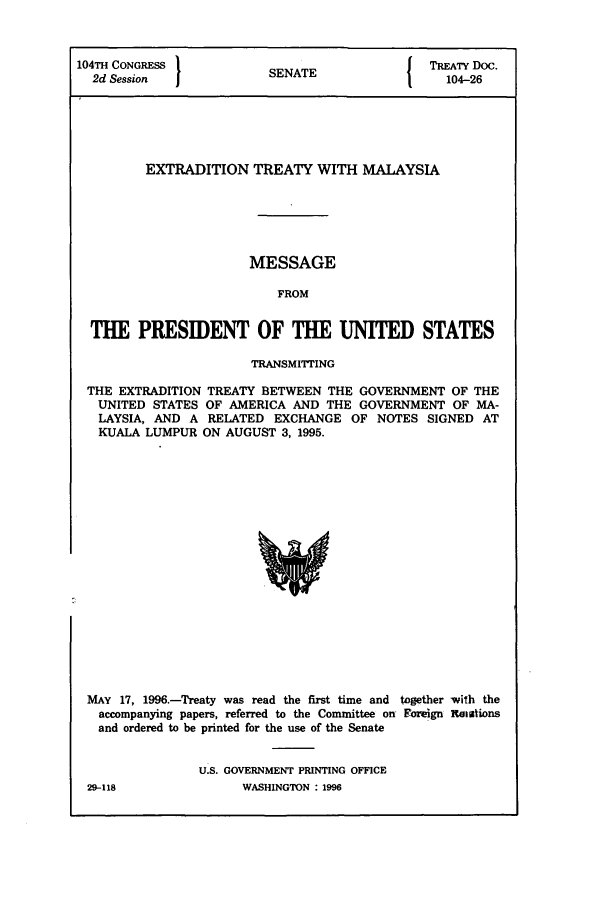 handle is hein.ustreaties/std104026 and id is 1 raw text is: 104TH CONGRESS '                         J TREATY Doc.
2d Session            SENATE                104-26
EXTRADITION TREATY WITH MALAYSIA
MESSAGE
FROM
THE PRESIDENT OF THE UNITED STATES
TRANSMITTING
THE EXTRADITION TREATY BETWEEN THE GOVERNMENT OF THE
UNITED STATES OF AMERICA AND THE GOVERNMENT OF MA-
LAYSIA, AND A RELATED EXCHANGE OF NOTES SIGNED AT
KUALA LUMPUR ON AUGUST 3, 1995.

MAY 17, 1996.-Treaty was read the first time and together with the
accompanying papers, referred to the Committee on Foreign Ralations
and ordered to be printed for the use of the Senate
U.S. GOVERNMENT PRINTING OFFICE
29-118                    WASHINGTON : 1996


